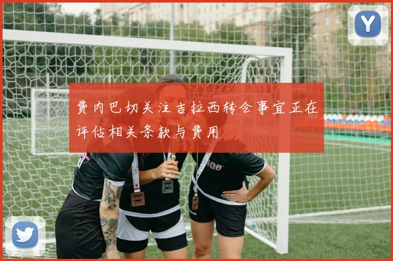 费内巴切关注吉拉西转会事宜正在评估相关条款与费用