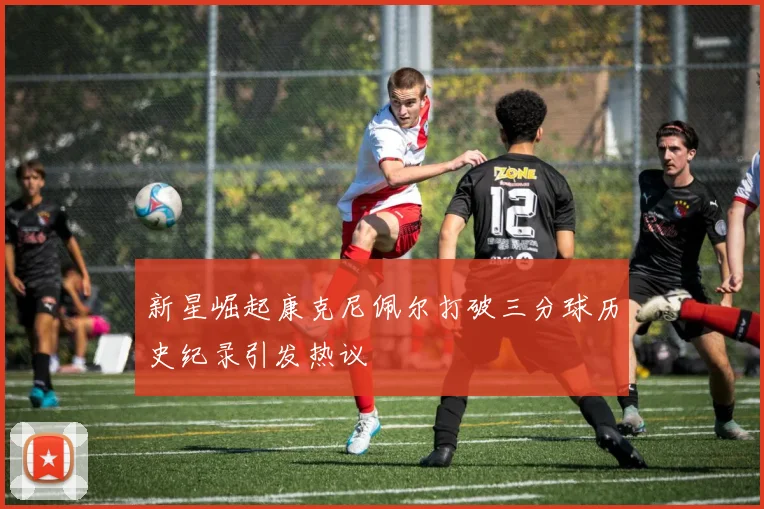 新星崛起康克尼佩尔打破三分球历史纪录引发热议