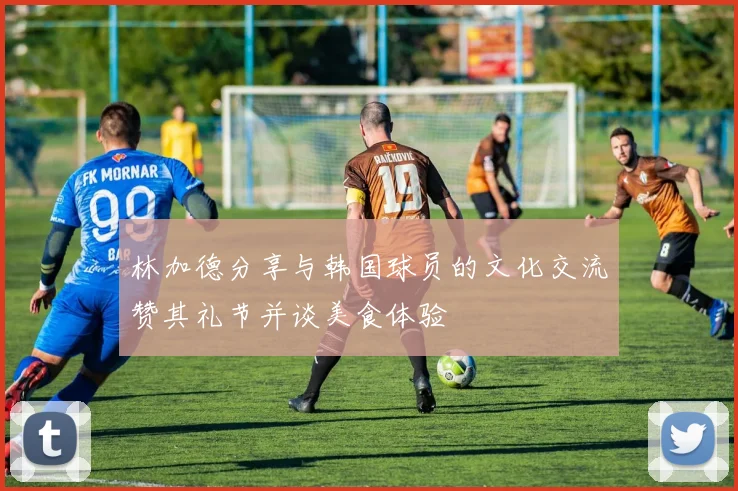 林加德分享与韩国球员的文化交流赞其礼节并谈美食体验