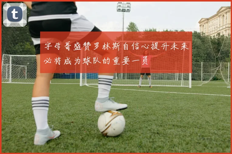 字母哥盛赞罗林斯自信心提升未来必将成为球队的重要一员