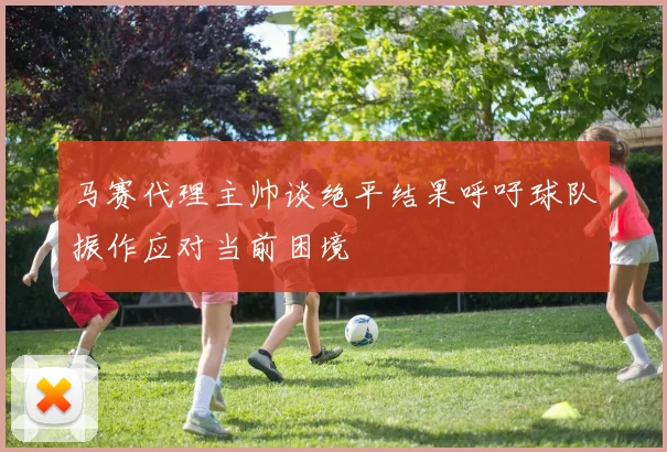 马赛代理主帅谈绝平结果呼吁球队振作应对当前困境
