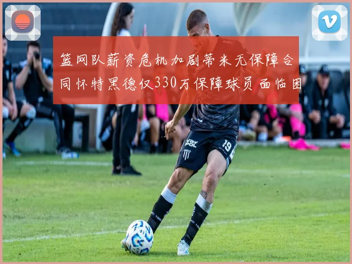 篮网队薪资危机加剧蒂米无保障合同怀特黑德仅330万保障球员面临困境
