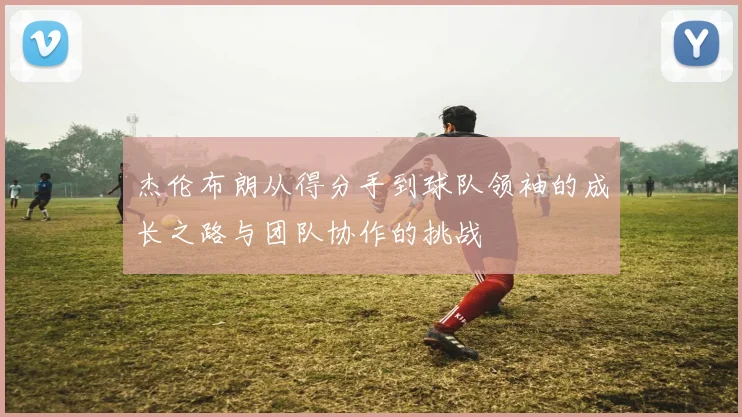 杰伦布朗从得分手到球队领袖的成长之路与团队协作的挑战