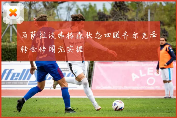马萨拉谈弗格森状态回暖齐尔克泽转会传闻无实据