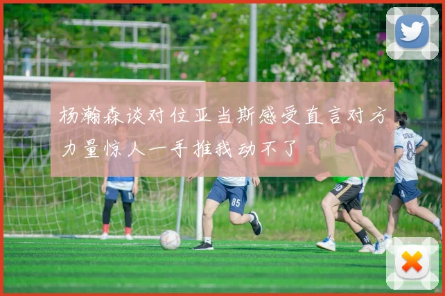 杨瀚森谈对位亚当斯感受直言对方力量惊人一手推我动不了