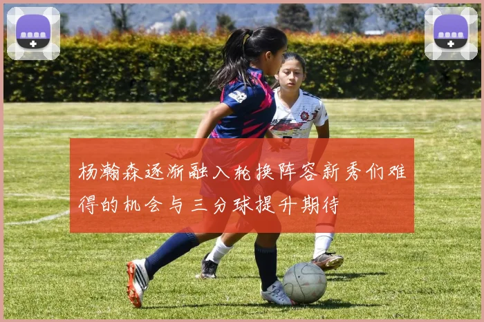 杨瀚森逐渐融入轮换阵容新秀们难得的机会与三分球提升期待