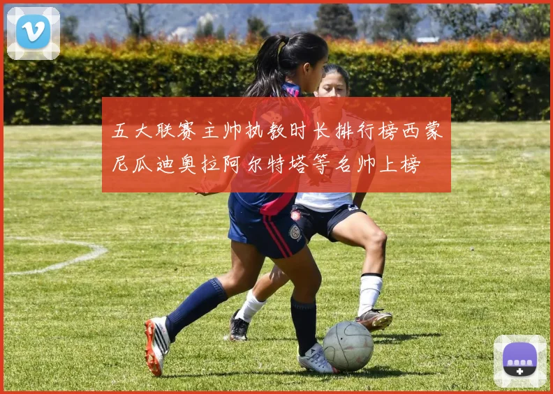 五大联赛主帅执教时长排行榜西蒙尼瓜迪奥拉阿尔特塔等名帅上榜