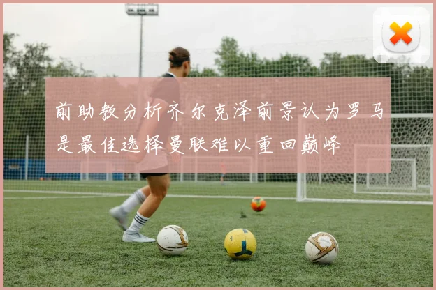 前助教分析齐尔克泽前景认为罗马是最佳选择曼联难以重回巅峰