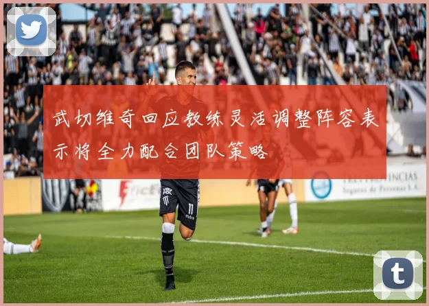 武切维奇回应教练灵活调整阵容表示将全力配合团队策略
