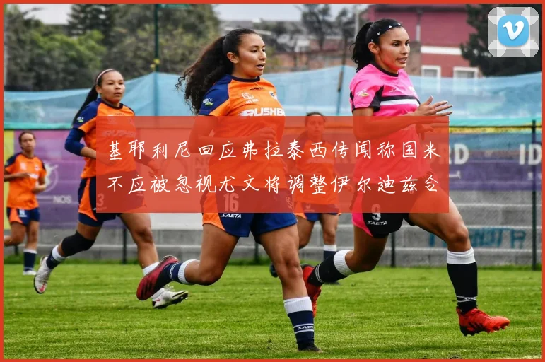 基耶利尼回应弗拉泰西传闻称国米不应被忽视尤文将调整伊尔迪兹合同内容
