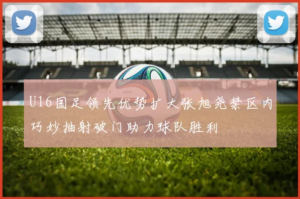 U16国足领先优势扩大张旭尧禁区内巧妙抽射破门助力球队胜利