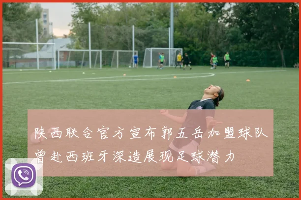陕西联合官方宣布郭五岳加盟球队曾赴西班牙深造展现足球潜力