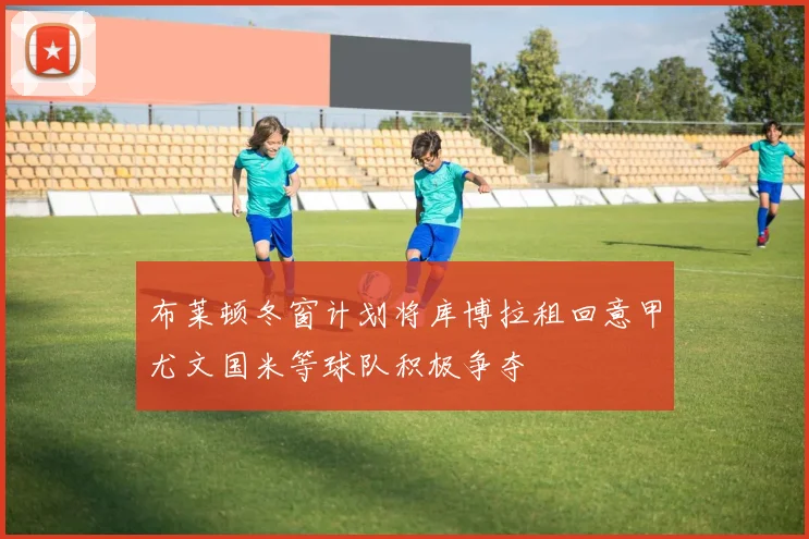 布莱顿冬窗计划将库博拉租回意甲尤文国米等球队积极争夺