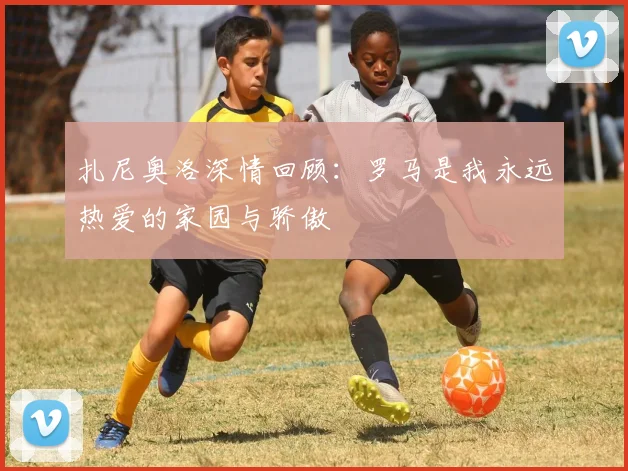 扎尼奥洛深情回顾：罗马是我永远热爱的家园与骄傲