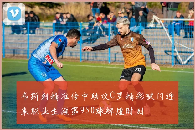 韦斯利精准传中助攻C罗精彩破门迎来职业生涯第950球辉煌时刻
