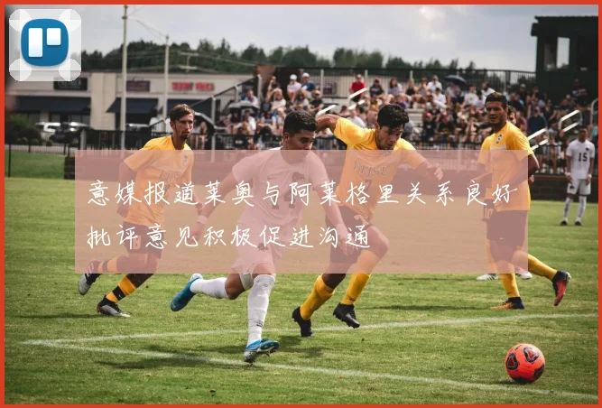 意媒报道莱奥与阿莱格里关系良好批评意见积极促进沟通