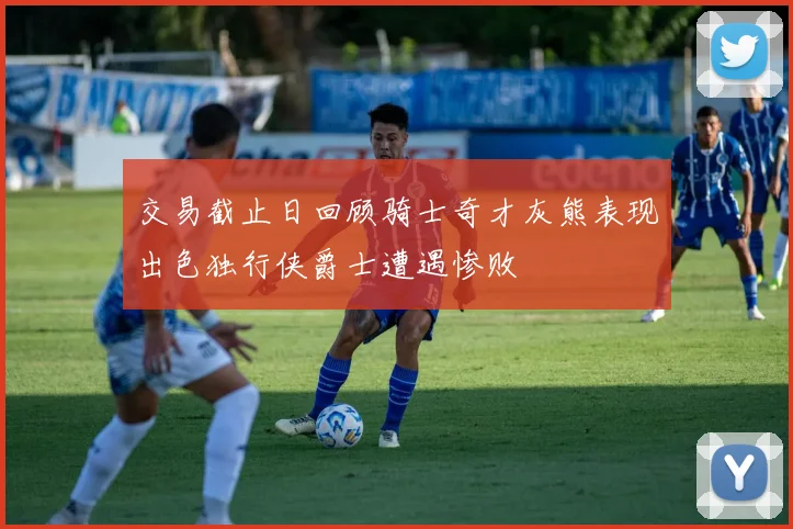 交易截止日回顾骑士奇才灰熊表现出色独行侠爵士遭遇惨败