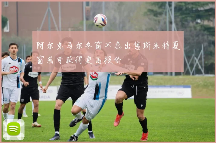 阿尔克马尔冬窗不急出售斯米特夏窗或可获得更高报价