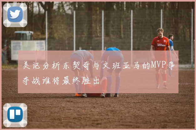 美记分析东契奇与文班亚马的MVP争夺战谁将最终胜出