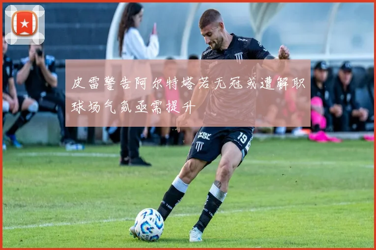 皮雷警告阿尔特塔若无冠或遭解职球场气氛亟需提升