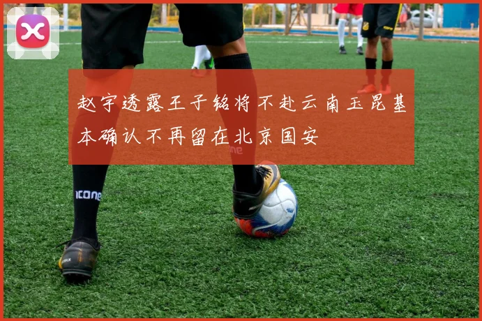 赵宇透露王子铭将不赴云南玉昆基本确认不再留在北京国安