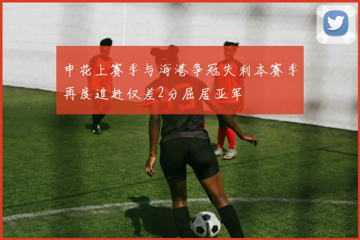 申花上赛季与海港争冠失利本赛季再度追赶仅差2分屈居亚军