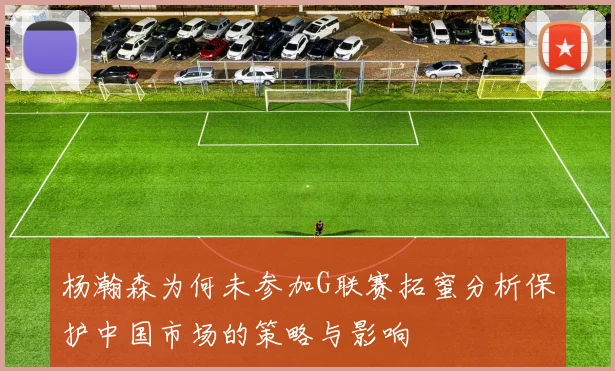 杨瀚森为何未参加G联赛拓蜜分析保护中国市场的策略与影响