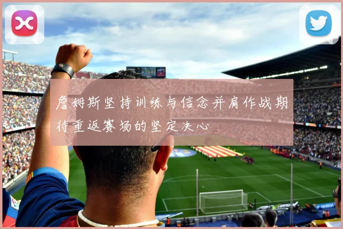 詹姆斯坚持训练与信念并肩作战期待重返赛场的坚定决心