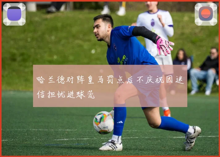 哈兰德对阵皇马罚点后不庆祝因迷信担忧进球荒