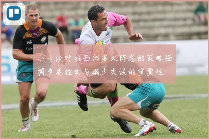 小卡谈对抗西部高大阵容的策略强调节奏控制与减少失误的重要性
