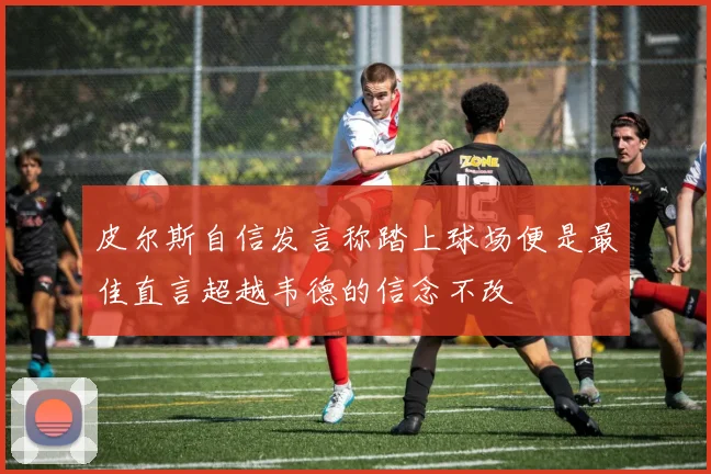 皮尔斯自信发言称踏上球场便是最佳直言超越韦德的信念不改
