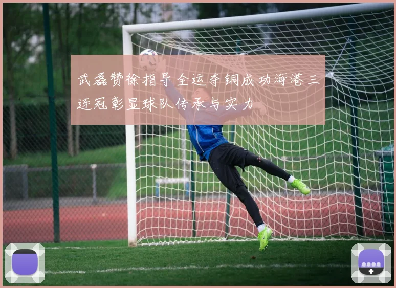 武磊赞徐指导全运夺铜成功海港三连冠彰显球队传承与实力
