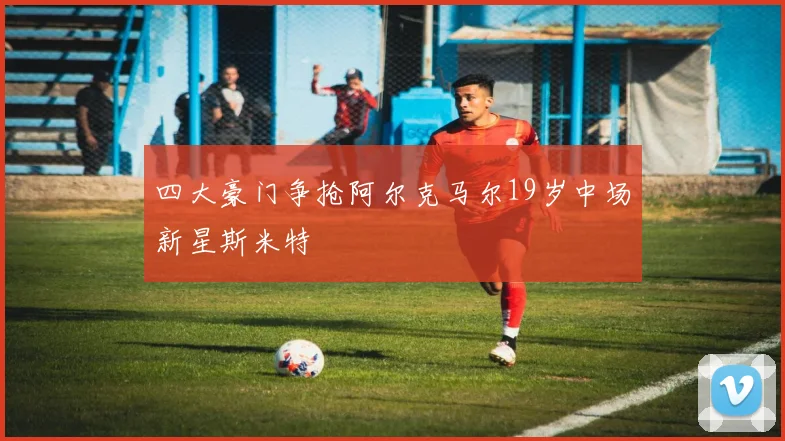 四大豪门争抢阿尔克马尔19岁中场新星斯米特