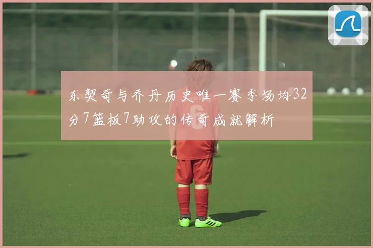 东契奇与乔丹历史唯一赛季场均32分7篮板7助攻的传奇成就解析