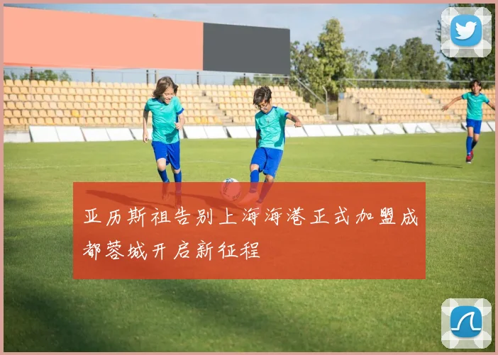 亚历斯祖告别上海海港正式加盟成都蓉城开启新征程