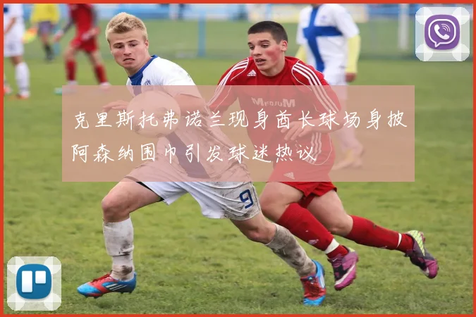克里斯托弗诺兰现身酋长球场身披阿森纳围巾引发球迷热议