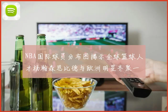 NBA国际球员分布图揭示全球篮球人才杨瀚森恩比德与欧洲明星齐聚一堂