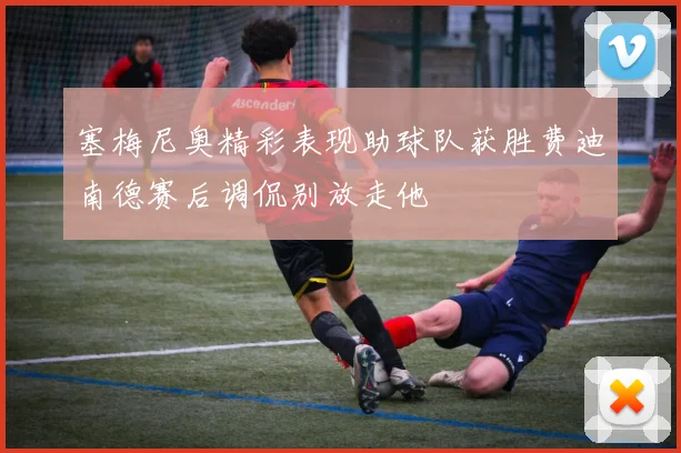 塞梅尼奥精彩表现助球队获胜费迪南德赛后调侃别放走他