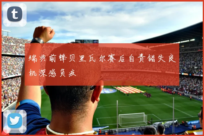 瑞典前锋贝里瓦尔赛后自责错失良机深感负疚