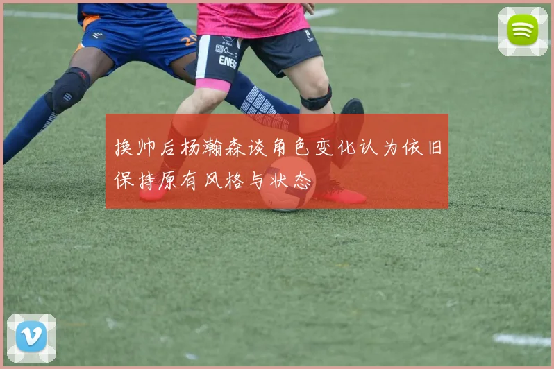 换帅后杨瀚森谈角色变化认为依旧保持原有风格与状态