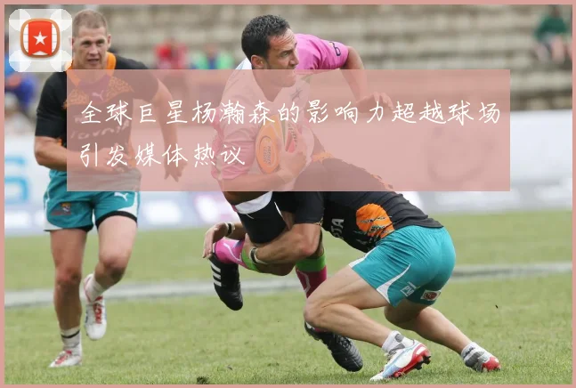 全球巨星杨瀚森的影响力超越球场引发媒体热议